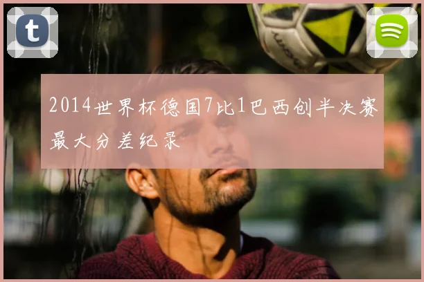 2014世界杯德国7比1巴西创半决赛最大分差纪录