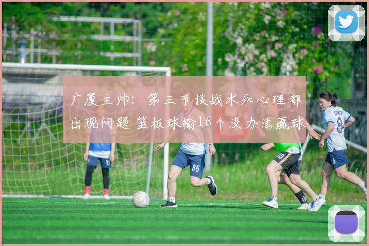 广厦主帅：第三节技战术和心理都出现问题 篮板球输16个没办法赢球