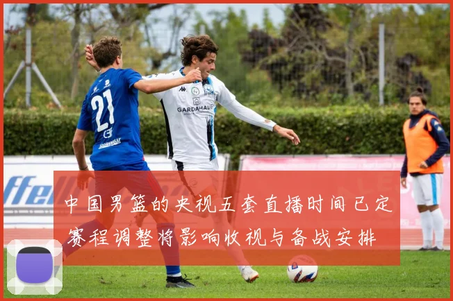 中国男篮的央视五套直播时间已定 赛程调整将影响收视与备战安排