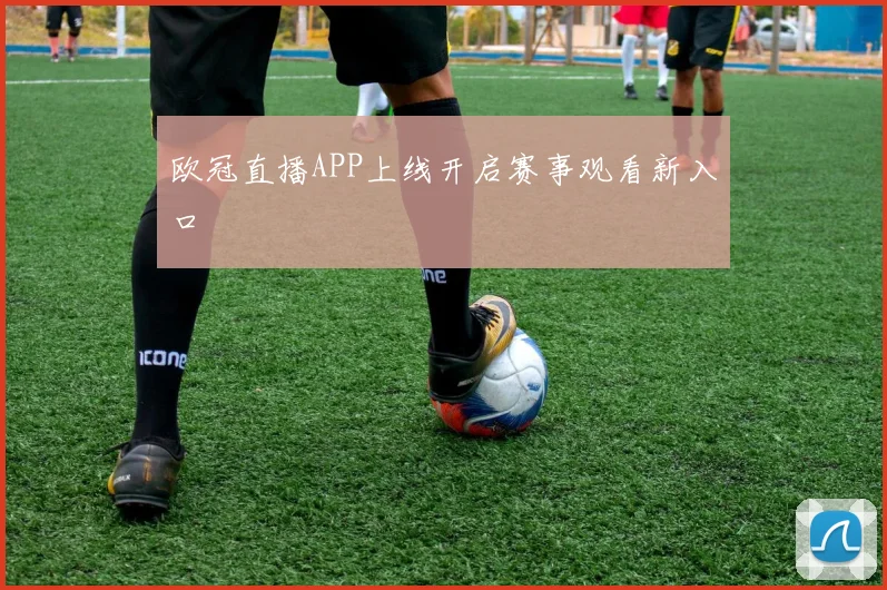 欧冠直播APP上线开启赛事观看新入口
